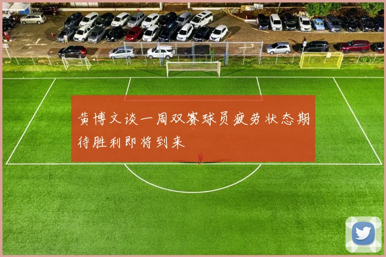 黄博文谈一周双赛球员疲劳状态期待胜利即将到来