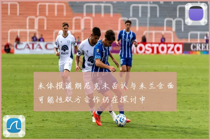 米体报道朗尼克未否认与米兰会面可能性双方合作仍在探讨中