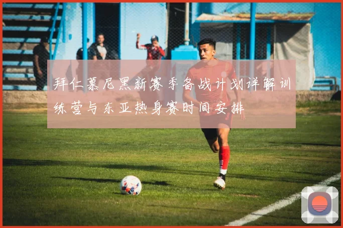 拜仁慕尼黑新赛季备战计划详解训练营与东亚热身赛时间安排