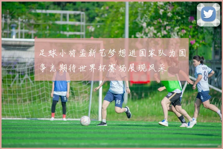 足球小将孟新艺梦想进国家队为国争光期待世界杯赛场展现风采