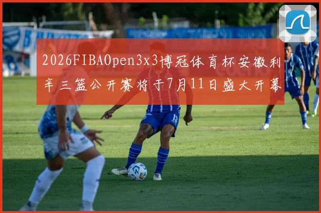 2026FIBAOpen3x3博冠体育杯安徽利辛三篮公开赛将于7月11日盛大开幕