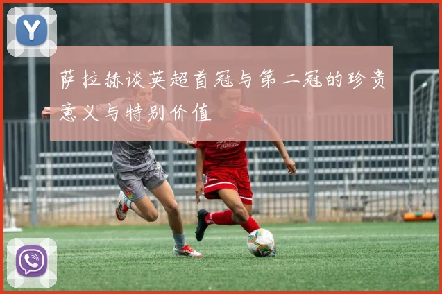 萨拉赫谈英超首冠与第二冠的珍贵意义与特别价值