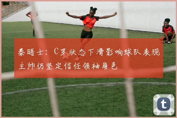 泰晤士：C罗状态下滑影响球队表现主帅仍坚定信任领袖角色
