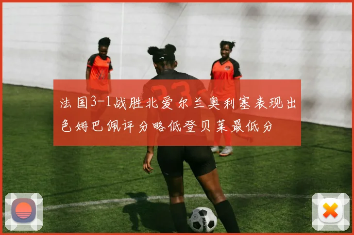 法国3-1战胜北爱尔兰奥利塞表现出色姆巴佩评分略低登贝莱最低分