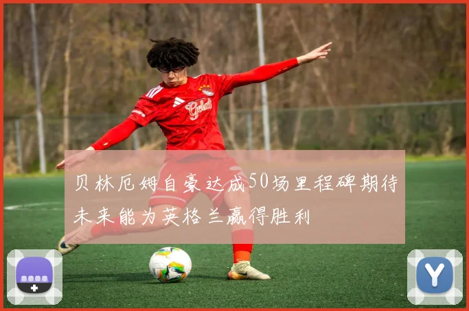 贝林厄姆自豪达成50场里程碑期待未来能为英格兰赢得胜利