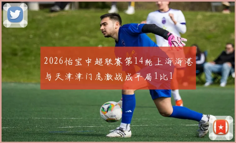 2026怡宝中超联赛第14轮上海海港与天津津门虎激战成平局1比1