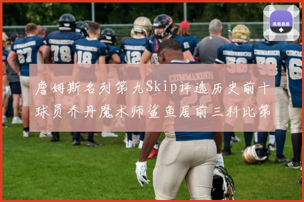 詹姆斯名列第九Skip评选历史前十球员乔丹魔术师鲨鱼居前三科比第七