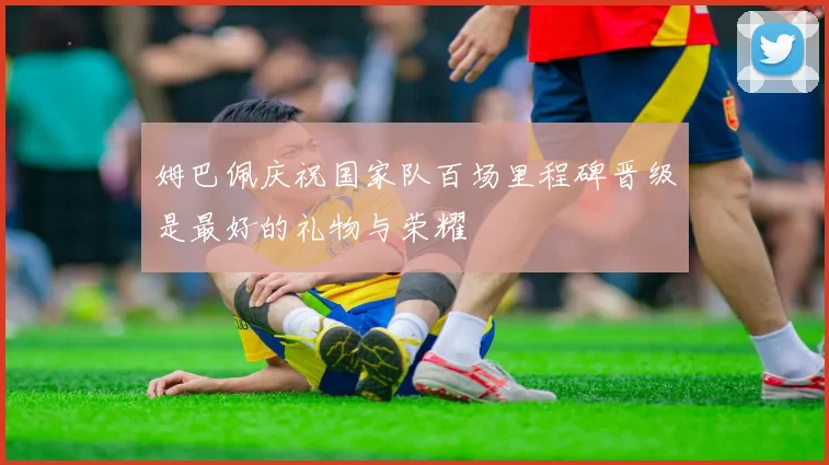 姆巴佩庆祝国家队百场里程碑晋级是最好的礼物与荣耀