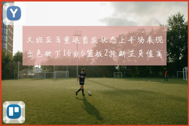文班亚马重返首发状态上半场表现出色砍下16分6篮板2抢断正负值高达21