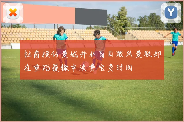 拉爵模仿曼城并非盲目跟风曼联却在重蹈覆辙中浪费宝贵时间