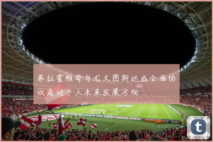 弗拉霍维奇与尤文图斯达成会面协议商讨个人未来发展方向